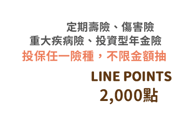 投保禮：定期壽險、傷害險，	重大疾病險、投資型年金險，投保任一險種，不限金額抽LINE POINTS 2000點／*每張保單皆享有乙次抽獎機會