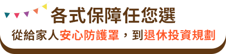 各式保障任您選：從給家人安心防護罩，到退休投資規劃