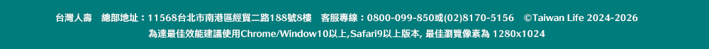 台灣人壽　總部地址：11568台北市南港區經貿二路188號8樓　客服專線：0800-099-850或(02)8170-5156　©Taiwan Life 2024-2026。為達最佳效能建議使用Chrome/Window10以上,Safari9以上版本, 最佳瀏覽像素為 1280x1024