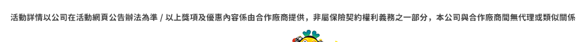 活動詳情以公司在活動網頁公告辦法為準 / 以上獎項及優惠內容係由合作廠商提供，非屬保險契約權利義務之一部分，本公司與合作廠商間