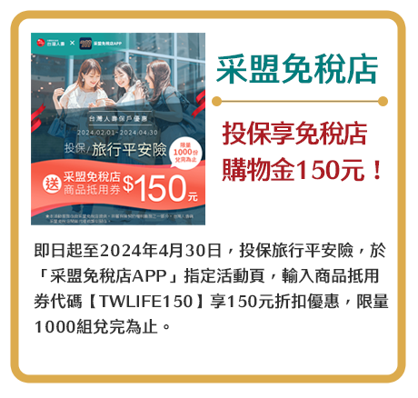 【采盟免稅店】投保享免稅店購物金150元！即日起至2024年4月30日，投保旅行平安險，於「采盟免稅店APP」指定活動頁，輸入商品抵用券代碼【TWLIFE150】享150元折扣優惠，限量1000份兌完為止。