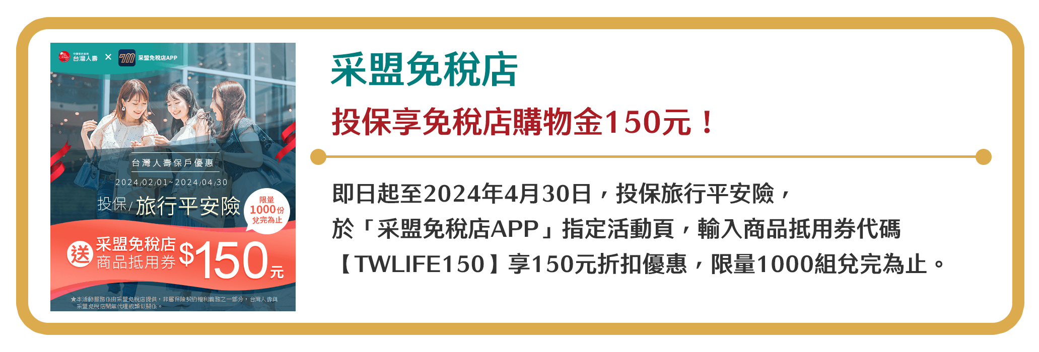【采盟免稅店】投保享免稅店購物金150元！即日起至2024年4月30日，投保旅行平安險，於「采盟免稅店APP」指定活動頁，輸入商品抵用券代碼【TWLIFE150】享150元折扣優惠，限量1000份兌完為止。