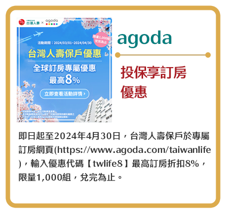 【agoda】投保享訂房優惠　即日起至2024年4月30日，台灣人壽保戶於專屬訂房網頁(https://www.agoda.com/taiwanlife )，輸入優惠代碼【twlife8】最高訂房折扣8%，限量1,000組，兌完為止。
