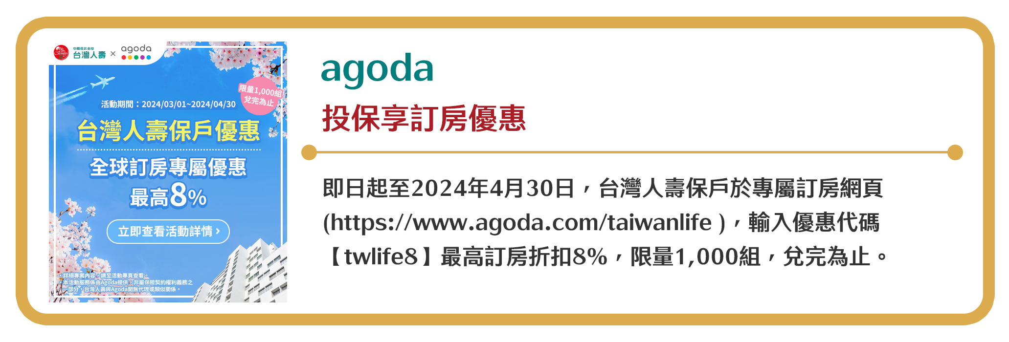 【agoda】投保享訂房優惠　即日起至2024年4月30日，台灣人壽保戶於專屬訂房網頁(https://www.agoda.com/taiwanlife )，輸入優惠代碼【twlife8】最高訂房折扣8%，限量1,000組，兌完為止。