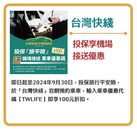 【台灣快綫】投保享機場接送優惠　即日起至2024年9月30日，投保旅行平安險，於「台灣快綫」官網預約乘車，輸入乘車優惠代碼【TWLIFE】即享100元折扣。
