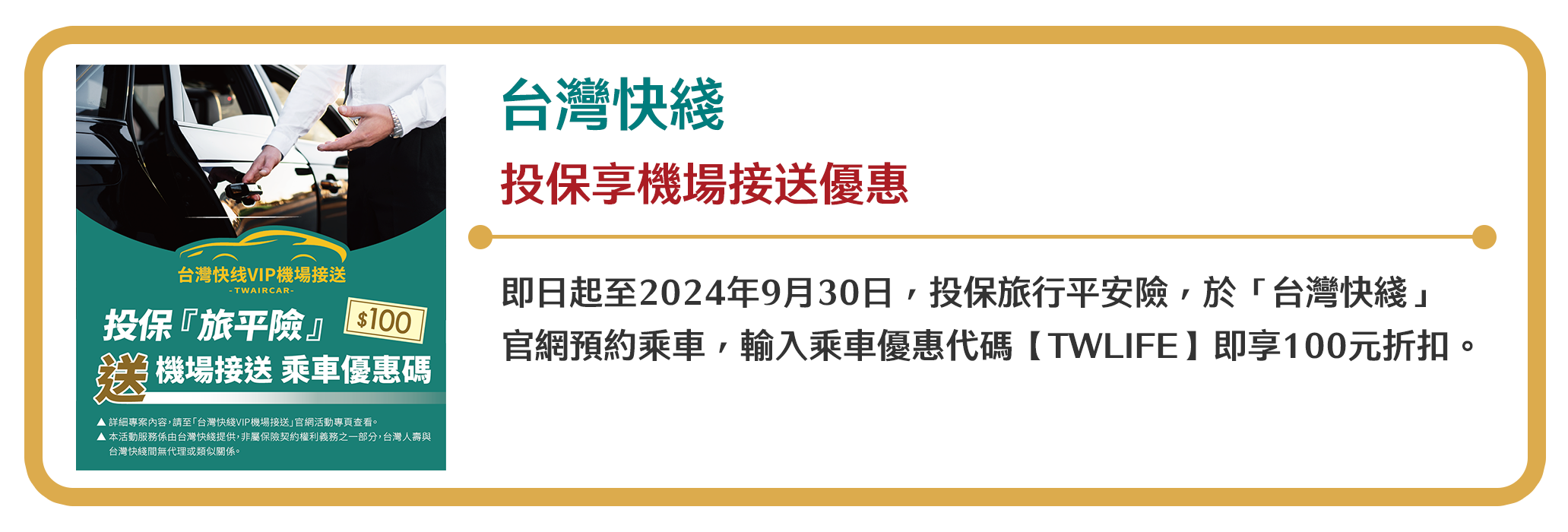 【台灣快綫】投保享機場接送優惠　即日起至2024年9月30日，投保旅行平安險，於「台灣快綫」官網預約乘車，輸入乘車優惠代碼【TWLIFE】即享100元折扣。
