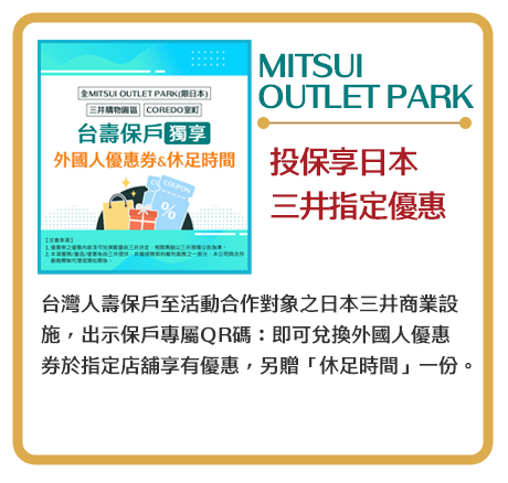 【MITSUI OUTLET PARK】投保享日本三井指定優惠　台灣人壽保戶至活動合作對象之日本三井商業設施，出示保戶專屬QR碼：即可兌換外國人優惠券於指定店舖享有優惠，另贈「休足時間」一份。