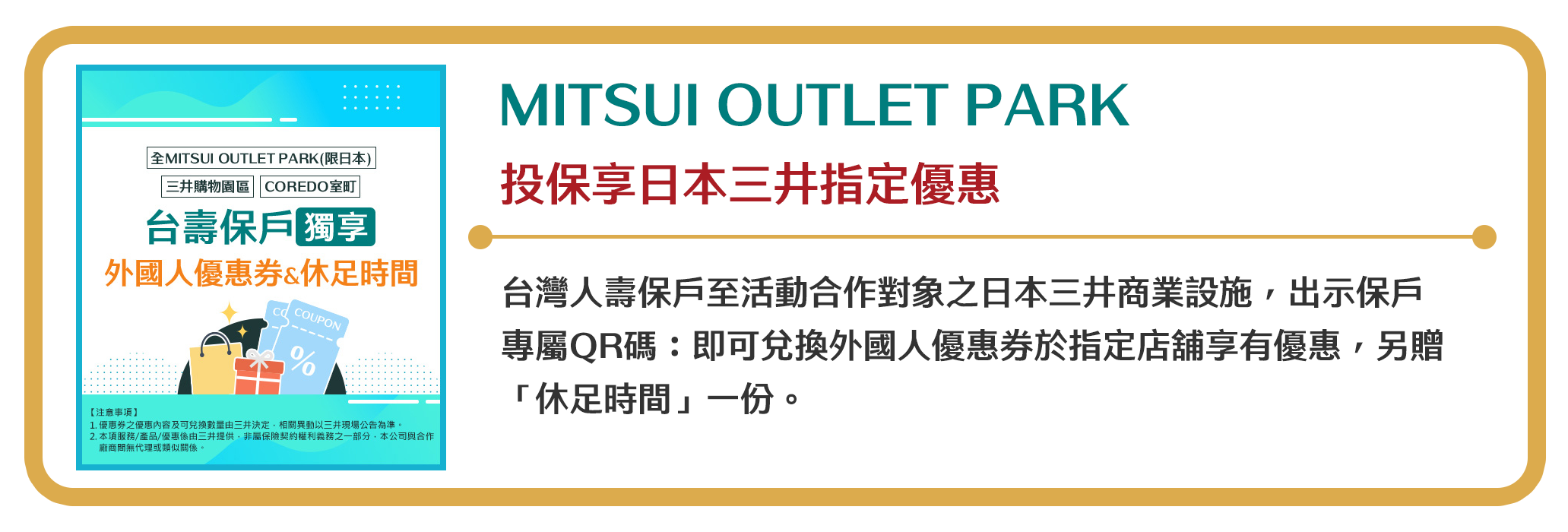 【MITSUI OUTLET PARK】投保享日本三井指定優惠　台灣人壽保戶至活動合作對象之日本三井商業設施，出示保戶專屬QR碼：即可兌換外國人優惠券於指定店舖享有優惠，另贈「休足時間」一份。