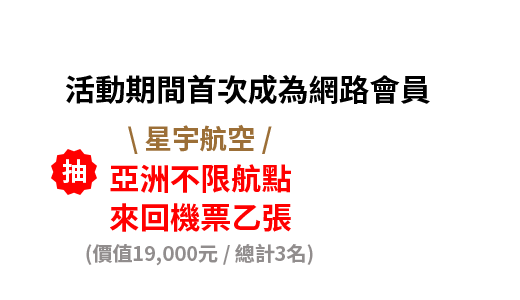 活動期間首次成為網路會員 \ 星宇航空 / 亞洲不限航點，來回機票乙張，月月抽1名(價值19,000元/總計3名)