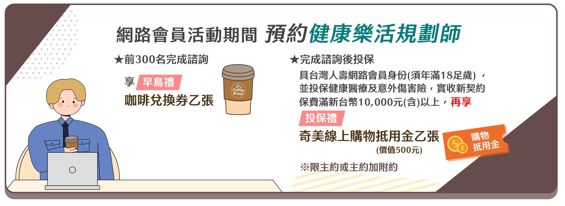 網路會員活動期間 預約健康樂活規劃師★前300名完成諮詢享★【早鳥禮】咖啡兌換券乙張★完成諮詢後,具台灣人壽網路會員身份(須年滿18足歲) ,並投保健康醫療及意外傷害險,實收新契約保費滿新台幣10,000元(含)以上再享★【投保禮】奇美線上購物抵用金乙張(價值500元) 。※限主約或主約加附約 網路會員活動期間 預約健康樂活規劃師★前300名完成諮詢享★【早鳥禮】咖啡兌換券乙張★完成諮詢後,具台灣人壽網路會員身份(須年滿18足歲) ,並投保健康醫療及意外傷害險,實收新契約保費滿新台幣10,000元(含)以上再享★【投保禮】奇美線上購物抵用金乙張(價值500元) 。※限主約或主約加附約