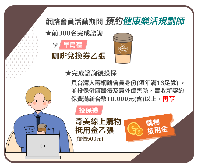 網路會員活動期間 預約健康樂活規劃師★前300名完成諮詢享★【早鳥禮】咖啡兌換券乙張★完成諮詢後,具台灣人壽網路會員身份(須年滿18足歲) ,並投保健康醫療及意外傷害險,實收新契約保費滿新台幣10,000元(含)以上再享★【投保禮】奇美線上購物抵用金乙張(價值500元) 。※限主約或主約加附約 網路會員活動期間 預約健康樂活規劃師★前300名完成諮詢享★【早鳥禮】咖啡兌換券乙張★完成諮詢後,具台灣人壽網路會員身份(須年滿18足歲) ,並投保健康醫療及意外傷害險,實收新契約保費滿新台幣10,000元(含)以上再享★【投保禮】奇美線上購物抵用金乙張(價值500元) 。※限主約或主約加附約