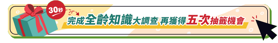 30秒完成全齡知識大調查 再獲得五次抽籤機會 30秒完成全齡知識大調查 再獲得五次抽籤機會