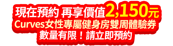 現在預約 再享價值2,150元 Curves女性專屬健身房雙周體驗券 數量有限！請立即預約