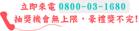 立即來電0800-03-1680，抽獎機會無上限，豪禮獎不完!