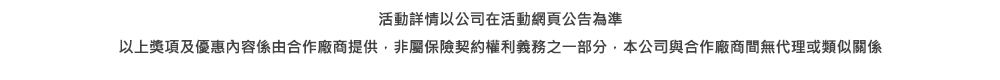 活動詳情以公司在活動網頁公告為準以上獎項及優惠內容係由合作廠商提供，非屬保險契約權利義務之一部分，本公司與合作廠商間無代理或類似關係